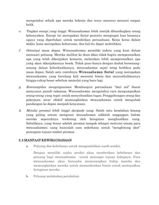 mengetahui sebaik apa mereka bekerja dan terus menerus mencari umpan
balik.
e. Tingkat energi yang tinggi. Wirausahawan lebih enerjik dibandingkan orang
kebanyakan. Energi ini merupakan factor penentu mengingat luar biasanya
upaya yang diperlukan untuk mendirikan perusahaan. Kerja keras dalam
waktu lama merupakan keharusan, dan hal itu dapat meletihkan
f. Orientasi masa depan. Wiraussahawan memiliki indera yang kuat dalam
mencaari peluang. Mereka melihat ke dean ddan tidak begitu mempersoalkan
apa yang telah dikerjjakan kemarin, melainkan lebih mempersoalkan apa
yang akan dikerjakannya besok. Tidak puas hanya dengan duduk bersenang-
senang dalam keberhasilannya, wirausahawan sejati tetap berfokus pada
masa depan. Salah satu contohnya Wirausahawan Serial yang merupakan
wirausahawan yang berulang kali memulai bisnis dan menumbuhkannya
hingga cukup besar sebelum memulai yang baru lagi.
g. Keterampilan mengorganisasi. Membangun perusahaan “dari nol” ibarat
menyusun puzzle raksaasa. Wirausahawan mengetahui cara mengumpulkan
orang-orang yang tepat untuk menyelesaikan tugas. Penggabungan orang dan
pekerjaan secar efektif memungkinkan wirausahawan untuk mengubah
pandangan ke depan menjadi kenyataan.
h. Menilai prestasi lebih tinggi daripada uang. Salah satu kesalahan konsep
yang paling umum mengenai wiausahawan addalah anggappan bahwa
mereka sepenuhnya terdorong oleh keinginan menghasilkan uang.
Sabaliknya, yang benar adalah prestasi tampak sebagai motivasi utama para
wirausahawan; uang hanyalah cara sederhana untuk “menghitung skor”
pencapain tujuan-simbol prestasi.
2.3 MANFAAT KEWIRAUSAHAAN
a. Peluang dan kebebasan untuk mengendalikan nasib sendiri.
Dengan memiliki usaha sendiri akan memberikan kebebasan dan
peluang bagi wirausahawan untuk mencapai tujuan hidupnya. Para
wirausahawan akan berusaha memenangkan hidup mereka dan
memungkinkan mereka untuk memanfaatkan bisnis untuk mewujudkan
keinginan mereka .
b. Peluang melakukan perubahan
 