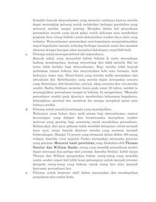 Semakin banyak wirausahawan yang memulai usahanya karena mereka
dapat menangkap peluang untuk melakukan berbagai perubahan yang
menurut mereka sangat penting. Mungkin dalam hal penyediaan
perumahan murah yang layak pakai untuk keluarga atau mendirikan
program daur ulang limbah untuk melestarikan sumber daya alam yang
terbatas. Wirausahawan menemukan cara bagaimana mengombinasikan
wujud kepedulian mereka terhadap berbagai masalah sosial dan masalah
ekonomi dengan harapan akan menjalani kehidupan yang lebih baik.
c. Peluang untuk mencapai potensi diri sepenuhnya.
Banyak sekali yang menyadari bahwa bekerja di suatu perusahaan
kadang membosankan, kurang menantang dan tidak metarik. Hal ini
tentu tidak berlaku bagi wirausahawan. Bagi mereka tidak banyak
perbedaan antara bekerja dan menyalurkan hobi atau bermain, baik
keduanya sama saja. Bisnis-bisnis yang mereka miliki merupakan alat
aktualisasi diri. Keberhasilan yang mereka dapat merupakan sesuatu
yang ditentukan oleh kreativitas, inovasi, sikap antusias dan visi mereka
sendiri. Barbie Dallman memulai bisnis pada umur 30 tahun, setelah ia
meninggalkan perusahaan tempat ia bekerja. Ia mengatakan, “Memulai
perusahaan sendiri pada dasarnya memberikan kekuasaan kepadanya,
kebangkitan spiritual dan membuat dia mampu mengikuti minat atau
hobinya sendiri.
d. Peluang untuk meraih keuntungan yang menakjubkan.
Walaupun uang bukan daya tarik utama bagi wirausahawan, namun
keuntungan yang didapat dari berwirausaha merupakan sumber
motivasi yang penting bagi seseorang untuk mendirikan perusahaan.
Kebanyakan dari para pebisnis tidak memiliki keinginan untuk menjadi
kaya raya, tetapi banyak diantara mereka yang memang menjadi
berkecukupan. Hampir 75 persen yang termasuk dalam daftar 400 orang
terkaya Amerika versi majalah Forbes merupakan wirausaha generasi
yang pertama. Menurut hasil penelitian yang dilakukan oleh Thomas
Stanley dan William Danko, orang yang memiliki perusahaan sendiri
dapat mencapai dua pertiga dari jutawan Amerika Serikat. Lebih lanjut
Thomas dan William mengatakan bahwa orang-orang yang memiliki
usaha sendiri empat kali lebih besar peluangnya untuk menjadi jutawan
daripada orang-orang yang bekerja untuk orang lain atau menjadi
karyawan perusahaan lain.
e. Peluang untuk berperan aktif dalam masyarakat dan mendapatkan
pengakuan atas usaha Anda.
 