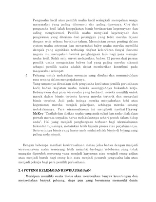 Pengusaha kecil atau pemilik usaha kecil seringkali merupakan warga
masyarakat yang paling dihormati dan paling dipercaya. Ciri dari
pengusaha kecil ialah kesepakatan bisnis berdasarkan kepercayaan dan
saling menghormati. Pemilik usaha menyukai kepercayaan dan
pengakuan yang diterima dari pelanggan yang telah mereka layani
dengan setia selama bertahun-tahun. Memainkan peran penting dalam
system usaha setempat dan mengetahui bahw usaha mereka memiliki
dampak yang signifikan terhadap tingkat kelancaran fungsi ekonomi
negara ini, merupakan bentuk penghargaan lain bagi para manajer
usaha kecil. Salah satu survei melaporkan, bahwa 72 persen dari parraa
pemilik usaha mengatakan bahwa hal yang paling mereka nikmati
sebagai pemilik usaha adalah dapat memberikan kontribusi pada
masyarakat setempat.
f. Peluang untuk melakukan seseuatu yang disukai dan menumbuhkan
rasa senang dalam mengerjakannya.
Yang umumnya dirasakan oleh pengusaha kecil atau pemilik perusahaan
kecil, bahwa kegiatan usaha mereka sesungguhnya bukanlah kerja.
Kebanyakan dari para wirausaha yang berhasil, mereka memilih untuk
masuk dalam bisnis tertentu karena mereka tertarik dan menyukai
bisnis tersebut. Jadi pada intinya mereka menyalurkan hobi atau
kegemaran mereka menjadi pekerjaan, sehingga mereka senang
melakukannya. Para wiraussahawan ini mengikuti nasihat Harvey
McKey “Carilah dan dirikan usaha yang anda sukai dan anda tidak akan
pernah merasa terpaksa harus melakukannya sehari penuh dalam hidup
anda”. Hal yang menjadi penghargaan terbesar bagi wirausahawan
bukanlah tujuannya, melainkan lebih kepada proses atau perjalanannya.
Satu-satunya bisnis yang harus anda mulai adalah bisnis di bidang yang
paling anda minati.
Dengan beberapa manfaat kewirausahaan diatas, jelas bahwa dengan menjadi
wirausahawan maka seseorang lebih memiliki berbagai kebebasan yang tidak
mungkin diperoleh seseorang yang menjadi karyawan atau menjadi orang gajian
atau menjadi buruh bagi orang lain atau menjadi pesuruh pengusaha lain atau
menjadi pekerja bagi para pemilik perusahaan.
2.4 POTENSI KELEMAHAN KEWIRAUSAHAAN
Meskipun memiliki suatu bisnis akan memberikan banyak keuntungan dan
menyediakan banyak peluang, siapa pun yang berencana memasuki dunia
 