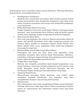 kewirausahaan harus menyadari adanya potensi kelemahan. Beberapa kelemahan
kewirausahaan mencangkup berikut ini:
 Ketidakpastian Pendapatan
Membuka dan menjalankan perusahaan tidak memberi jaminan bahwa
seorang wirausahawan akan memperoleh pendapatan yang cukup untuk
hidup. Contohnya perusahaan kecil sangat sulit memperoleh pendapatan
yang cukup besar.
 Risiko Kehilangan Seluruh Investasi
Tingkat kegagalan bisnis kecil relatif tinggi. Sebelum “mencapai periode
keemasan”, para wirausahawan harus bertanya pada diri sendiri apakah
mereka secara psikologis mampu menghadapi konsekuensi kegagalan
 Kerja Lama dan Kerja Keras
Satu studi yang dilakukan oleh American Express menemukan bahwa 29
persen dari pemilik perusahaan kecil tidak mempunyai rencana cuti
tahunan karena pemilik ini merasakan tekanan karena mereka tahu
bahwa apabila bisnis tutup, pendapatan tidak masuk dan pelanggan
akan pergi ke tempat lain.
 Kualitas Hidup yang Rendah sampai Bisnis Mapan
Panjangnya jam kerja dan kerja keras yang diperlukan untuk
mendirikan perusahan akan menyita hidup wirausahawan. Akibatnya,
pernikahan, hubungan dengan keluarga dan pertemanan sering menjadi
korban akibat dari kepemilikan perusahaan kecil.
 Tingkat Stres yang Tinggi
Memulai dan mengelola perusahaan dapat menjadi pengalaman yang
sangat berharga, tetapi juga menjadi pengalaman penuh tekanan yang
tinggi. Kegagalan sering berarti kehancuran keuangan dan itu
menciptakan tingkat ketegangan dan kekhawatiran yang tinggi.
 Tanggung Jawab Penuh
Wirausahawan menyadari bahwa keputusan yang mereka ambil
merupakan penyebab keberhasilan atau kegagalan yang akan
mengakibatkan dampak yang merusak pada bisnisnya.
 Keputusasaan
Para wirausahawan akan selalu menghadapi berbagai macam hambatan,
beberapa diantaranya tidak dapat diatasi. Dalam menghadapi kesulitan
seperti itu, keputusasaan dan kekecewaan menjadi emosi yang biasa
dirasakan.
 