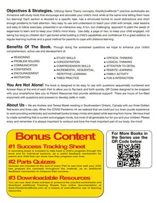 CRITICAL THINKING
LOGICAL THINKING
ATTENTION TO DETAIL
REMOTE LEARNING
FAMILY ACTIVITY
FUN & INTERACTION
STUDY SKILLS
CONCENTRATION
COMPREHENSION SKILLS
INCREMENTAL, SEQUENTIAL,
REPETITIVE LEARNING
TIMED PRACTICE
Bonus Content
#1 Success Tracking Sheet
# arts ui es
# Downloadable esources
A recording sheet is inc uded to he track a chi d s rogress through the
book and or indi idua sections as a use u eedback echanis or
arent and chi d that can show how they rogress o er ti e
Qui es are inc uded at the end o e ery art to see how we your chi d
has gras ed the conce ts throughout the ateria as an additiona
eedback echanis to easure their success
ou can use c ear sheet o er ays to reser e the ractice worksheets and
down oad additiona Tracking Sheets ro on ine docu entation at
www ew Acti e inds co as a eans o cost-e ecti e use o earning
resources
For More Books in
the Series use the
QR Code below
Objectives & Strategies. Utilizing Game T e n e t , Ke lA ti eMin TM
a ti e eet a e
imme i e el t t l t at en age an tim late il min ile at t e ame time letting t em a e
n lea ning Ea e ti n i e te t a e i ta , a a t t e mat t a i i t a ti n an t
en g lem t l attenti n Ve ea t e an n e tan t tea il it im le, lea le n
an ea t ll e e i e , e ente in an inte a ti e a A n, t allenging a a t lant t e ee
eage ne t lea n an t ee il min a U e ail , a age t , t ee il engage , n t
ta ing t l ng il en n t get e ile il ing a il a a ilitie an n en e It a g eat a iti n t
eg la lea ning tine an a g met a ent t e it i tan e lea ning
Benefits Of The Book. T g ing t e eet e ti n e e t en an e il
m e en i n, a ti e e an e el ment
REASONING
PRO LEM SOLVING
COMMUNICATION
CONFIDENCE
ENCOURAGEMENT
MOTIVATION
ou re ot lone T e i e igne t e ea t e it e ti n e entiall n m e e an
An e Ke at t e en ea Pa t t all t i a an t i l QR C e e igne t e na e
it ma t ne ta e t Pa ent Re e t at i e a iti nal t T e e a e n lle
en ment it e ti n an an e t e el ill in mat
bout s e a e An e an Te e a Ma e e i ing in S t e te n Onta i , Cana a it t ee G l en
Ret ie e an t ee at en t e COVID Pan emi it e ealize t at e l t ain zzle e e ien e
t i ing an eet t ee min tim late ile lea ning m me e a e t ie
t eate met ing t at i ent an engage min , t m t all gene ate n an il en Plea e
en an emem e it i al a im tant t t an t ne t e m t im tant a t , t e min
 