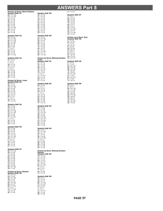 ANSWERS Part 8
Division by Seven, Word Problems
Question Set# 141
84 ÷ 7 = 12
70 ÷ 7 = 10
14 ÷ 7 = 2
42 ÷ 7 = 6
28 ÷ 7 = 4
14 ÷ 7 = 2
63 ÷ 7 = 9
35 ÷ 7 = 5
70 ÷ 7 = 10
28 ÷ 7 = 4
21 ÷ 7 = 3
42 ÷ 7 = 6
Question Set# 142
63 ÷ 7 = 9
70 ÷ 7 = 10
84 ÷ 7 = 12
84 ÷ 7 = 12
56 ÷ 7 = 8
28 ÷ 7 = 4
28 ÷ 7 = 4
7 ÷ 7 = 1
49 ÷ 7 = 7
63 ÷ 7 = 9
28 ÷ 7 = 4
84 ÷ 7 = 12
Question Set# 143
21 ÷ 7 = 3
7 ÷ 7 = 1
7 ÷ 7 = 1
28 ÷ 7 = 4
14 ÷ 7 = 2
7 ÷ 7 = 1
7 ÷ 7 = 1
42 ÷ 7 = 6
56 ÷ 7 = 8
14 ÷ 7 = 2
28 ÷ 7 = 4
42 ÷ 7 = 6
Division by Seven, Linear
Question Set# 144
49 ÷ 7 = 7
35 ÷ 7 = 5
70 ÷ 7 = 10
63 ÷ 7 = 9
56 ÷ 7 = 8
56 ÷ 7 = 8
77 ÷ 7 = 11
28 ÷ 7 = 4
49 ÷ 7 = 7
7 ÷ 7 = 1
35 ÷ 7 = 5
77 ÷ 7 = 11
Question Set# 145
28 ÷ 7 = 4
63 ÷ 7 = 9
14 ÷ 7 = 2
84 ÷ 7 = 12
70 ÷ 7 = 10
35 ÷ 7 = 5
42 ÷ 7 = 6
77 ÷ 7 = 11
7 ÷ 7 = 1
35 ÷ 7 = 5
63 ÷ 7 = 9
28 ÷ 7 = 4
Question Set# 146
56 ÷ 7 = 8
35 ÷ 7 = 5
28 ÷ 7 = 4
28 ÷ 7 = 4
77 ÷ 7 = 11
70 ÷ 7 = 10
28 ÷ 7 = 4
7 ÷ 7 = 1
42 ÷ 7 = 6
14 ÷ 7 = 2
28 ÷ 7 = 4
21 ÷ 7 = 3
Question Set# 147
84 ÷ 7 = 12
56 ÷ 7 = 8
14 ÷ 7 = 2
42 ÷ 7 = 6
63 ÷ 7 = 9
63 ÷ 7 = 9
35 ÷ 7 = 5
42 ÷ 7 = 6
14 ÷ 7 = 2
42 ÷ 7 = 6
84 ÷ 7 = 12
56 ÷ 7 = 8
Division by Seven, Stacked
Question Set# 148
77 ÷ 7 = 11
63 ÷ 7 = 9
70 ÷ 7 = 10
28 ÷ 7 = 4
14 ÷ 7 = 2
84 ÷ 7 = 12
49 ÷ 7 = 7
84 ÷ 7 = 12
7 ÷ 7 = 1
70 ÷ 7 = 10
14 ÷ 7 = 2
56 ÷ 7 = 8
Question Set# 149
35 ÷ 7 = 5
21 ÷ 7 = 3
14 ÷ 7 = 2
35 ÷ 7 = 5
21 ÷ 7 = 3
35 ÷ 7 = 5
42 ÷ 7 = 6
56 ÷ 7 = 8
35 ÷ 7 = 5
77 ÷ 7 = 11
28 ÷ 7 = 4
28 ÷ 7 = 4
Question Set# 150
14 ÷ 7 = 2
84 ÷ 7 = 12
28 ÷ 7 = 4
49 ÷ 7 = 7
56 ÷ 7 = 8
42 ÷ 7 = 6
14 ÷ 7 = 2
49 ÷ 7 = 7
21 ÷ 7 = 3
70 ÷ 7 = 10
49 ÷ 7 = 7
84 ÷ 7 = 12
Division by Seven, Missing Numbers
Linear
Question Set# 151
21 ÷ 7 = 3
35 ÷ 7 = 5
42 ÷ 7 = 6
28 ÷ 7 = 4
77 ÷ 7 = 11
28 ÷ 7 = 4
14 ÷ 7 = 2
7 ÷ 7 = 1
77 ÷ 7 = 11
35 ÷ 7 = 5
49 ÷ 7 = 7
21 ÷ 7 = 3
Question Set# 152
63 ÷ 7 = 9
7 ÷ 7 = 1
49 ÷ 7 = 7
42 ÷ 7 = 6
49 ÷ 7 = 7
7 ÷ 7 = 1
35 ÷ 7 = 5
42 ÷ 7 = 6
56 ÷ 7 = 8
63 ÷ 7 = 9
56 ÷ 7 = 8
77 ÷ 7 = 11
Question Set# 153
56 ÷ 7 = 8
56 ÷ 7 = 8
14 ÷ 7 = 2
70 ÷ 7 = 10
28 ÷ 7 = 4
35 ÷ 7 = 5
84 ÷ 7 = 12
77 ÷ 7 = 11
70 ÷ 7 = 10
63 ÷ 7 = 9
35 ÷ 7 = 5
35 ÷ 7 = 5
Question Set# 154
49 ÷ 7 = 7
70 ÷ 7 = 10
49 ÷ 7 = 7
21 ÷ 7 = 3
56 ÷ 7 = 8
70 ÷ 7 = 10
7 ÷ 7 = 1
42 ÷ 7 = 6
56 ÷ 7 = 8
56 ÷ 7 = 8
63 ÷ 7 = 9
35 ÷ 7 = 5
Division by Seven, Missing Numbers
Stacked
Question Set# 155
14 ÷ 7 = 2
77 ÷ 7 = 11
21 ÷ 7 = 3
28 ÷ 7 = 4
77 ÷ 7 = 11
21 ÷ 7 = 3
84 ÷ 7 = 12
7 ÷ 7 = 1
49 ÷ 7 = 7
7 ÷ 7 = 1
56 ÷ 7 = 8
21 ÷ 7 = 3
Question Set# 156
49 ÷ 7 = 7
14 ÷ 7 = 2
49 ÷ 7 = 7
84 ÷ 7 = 12
77 ÷ 7 = 11
42 ÷ 7 = 6
7 ÷ 7 = 1
7 ÷ 7 = 1
77 ÷ 7 = 11
28 ÷ 7 = 4
56 ÷ 7 = 8
21 ÷ 7 = 3
Question Set# 157
7 ÷ 7 = 1
35 ÷ 7 = 5
56 ÷ 7 = 8
56 ÷ 7 = 8
14 ÷ 7 = 2
49 ÷ 7 = 7
49 ÷ 7 = 7
56 ÷ 7 = 8
70 ÷ 7 = 10
49 ÷ 7 = 7
70 ÷ 7 = 10
42 ÷ 7 = 6
Division up to Seven, Quiz
Question Set# 158
3 ÷ 1 = 3
48 ÷ 6 = 8
7 ÷ 1 = 7
25 ÷ 5 = 5
8 ÷ 2 = 4
40 ÷ 5 = 8
30 ÷ 6 = 5
2 ÷ 2 = 1
24 ÷ 3 = 8
27 ÷ 3 = 9
28 ÷ 7 = 4
22 ÷ 2 = 11
Question Set# 159
9 ÷ 3 = 3
4 ÷ 1 = 4
50 ÷ 5 = 10
56 ÷ 7 = 8
48 ÷ 4 = 12
16 ÷ 2 = 8
12 ÷ 3 = 4
70 ÷ 7 = 10
9 ÷ 1 = 9
36 ÷ 3 = 12
8 ÷ 1 = 8
12 ÷ 4 = 3
Question Set# 160
28 ÷ 4 = 7
4 ÷ 4 = 1
60 ÷ 5 = 12
12 ÷ 1 = 12
63 ÷ 7 = 9
36 ÷ 6 = 6
84 ÷ 7 = 12
36 ÷ 4 = 9
35 ÷ 5 = 7
15 ÷ 3 = 5
30 ÷ 3 = 10
42 ÷ 7 = 6
57PAGE
 