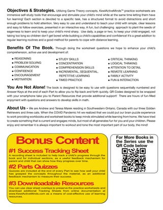 CRITICAL THINKING
LOGICAL THINKING
ATTENTION TO DETAIL
REMOTE LEARNING
FAMILY ACTIVITY
FUN & INTERACTION
STUDY SKILLS
CONCENTRATION
COMPREHENSION SKILLS
INCREMENTAL, SEQUENTIAL,
REPETITIVE LEARNING
TIMED PRACTICE
Bonus Content
#1 Success Tracking Sheet
#2 Parts Quizzes
#3 Downloadable Resources
A recording sheet is included to help track a child’s progress through the
book and for individual sections, as a useful feedback mechanism for
parent and child that can show how they progress over time.
Quizzes are included at the end of every Part to see how well your child
has grasped the concepts throughout the material, as an additional
feedback mechanism to measure their success.
You can use clear sheet overlays to preserve the practice worksheets and
download additional Tracking Sheets from online documentation at
www. ewlActive inds.com as a means of cost effective use of learning
resources.
For More Books in
the Series use the
QR Code below
Objectives & Strategies. Utilizing Game T e n e t , Ke lA ti eMin TM
a ti e eet a e
imme i e el t t l t at en age an tim late il min ile at t e ame time letting t em a e
n lea ning Ea e ti n i e te t a e i ta , a a t t e mat t a i i t a ti n an t
en g lem t l attenti n Ve ea t e an n e tan t tea il it im le, lea le n
an ea t ll e e i e , e ente in an inte a ti e a A n, t allenging a a t lant t e ee
eage ne t lea n an t ee il min a U e ail , a age t , t ee il engage , n t
ta ing t l ng il en n t get e ile il ing a il a a ilitie an n en e It a g eat a iti n t
eg la lea ning tine an a g met a ent t e it i tan e lea ning
Benefits Of The Book. T g ing t e eet e ti n e e t en an e il
m e en i n, a ti e e an e el ment
REASONING
PRO LEM SOLVING
COMMUNICATION
CONFIDENCE
ENCOURAGEMENT
MOTIVATION
ou re ot lone T e i e igne t e ea t e it e ti n e entiall n m e e an
An e Ke at t e en ea Pa t t all t i a an t i l QR C e e igne t e na e
it ma t ne ta e t Pa ent Re e t at i e a iti nal t T e e a e n lle
en ment it e ti n an an e t e el ill in mat
bout s e a e An e an Te e a Ma e e i ing in S t e te n Onta i , Cana a it t ee G l en
Ret ie e an t ee at en t e COVID Pan emi it e ealize t at e l t ain zzle e e ien e
t i ing an eet t ee min tim late ile lea ning m me e a e t ie
t eate met ing t at i ent an engage min , t m t all gene ate n an il en Plea e
en an emem e it i al a im tant t t an t ne t e m t im tant a t , t e min
 