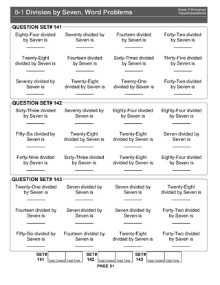 Division by Seven, Word Problems8 1-
Grade 3 Worksheet
KewlActiveMinds
51PAGE
Eighty-Four divided
by Seven is
_______
Seventy divided by
Seven is
_______
Fourteen divided
by Seven is
_______
Forty-Two divided
by Seven is
_______
Twenty-Eight
divided by Seven is
_______
Fourteen divided
by Seven is
_______
Sixty-Three divided
by Seven is
_______
Thirty-Five divided
by Seven is
_______
Seventy divided by
Seven is
_______
Twenty-Eight
divided by Seven is
_______
Twenty-One
divided by Seven is
_______
Forty-Two divided
by Seven is
_______
QUESTION SET# 141
Sixty-Three divided
by Seven is
_______
Seventy divided by
Seven is
_______
Eighty-Four divided
by Seven is
_______
Eighty-Four divided
by Seven is
_______
Fifty-Six divided by
Seven is
_______
Twenty-Eight
divided by Seven is
_______
Twenty-Eight
divided by Seven is
_______
Seven divided by
Seven is
_______
Forty-Nine divided
by Seven is
_______
Sixty-Three divided
by Seven is
_______
Twenty-Eight
divided by Seven is
_______
Eighty-Four divided
by Seven is
_______
QUESTION SET# 142
Twenty-One divided
by Seven is
_______
Seven divided by
Seven is
_______
Seven divided by
Seven is
_______
Twenty-Eight
divided by Seven is
_______
Fourteen divided by
Seven is
_______
Seven divided by
Seven is
_______
Seven divided by
Seven is
_______
Forty-Two divided
by Seven is
_______
Fifty-Six divided by
Seven is
_______
Fourteen divided by
Seven is
_______
Twenty-Eight
divided by Seven is
_______
Forty-Two divided
by Seven is
_______
QUESTION SET# 143
SET#
Total Correct Total Time141
SET#
Total Correct Total Time142
SET#
Total Correct Total Time143
 