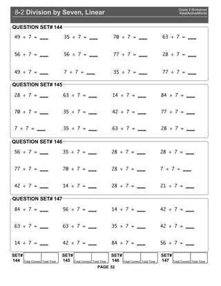 Division by Seven, Linear8 2-
Grade 3 Worksheet
KewlActiveMinds
52PAGE
4 35 0 63
56 56 2
4 35
QUESTION SET# 144
2 63 14 4
0 35 42
35 63 2
QUESTION SET# 145
56
4
35
56
2
14
2
0 2
42 14 2 21
42
63 63 35 42
14 42 4 56
QUESTION SET#
QUESTION SET#
146
147
SET#
Total Correct Total Time144
SET#
Total Correct Total Time145
SET#
Total Correct Total Time146
SET#
Total Correct Total Time147
 