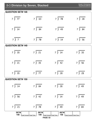 Division by Seven, Stacked8 3-
Grade 3 Worksheet
KewlActiveMinds
53PAGE
) ) 63 ) 0 ) 2
) 14 ) 4 ) 4 ) 4
) ) 0 ) 14 ) 56
QUESTION SET# 148
) 35 ) 21 ) 14 ) 35
) 21 ) 35 ) 42 ) 56
) 35 ) ) 2 ) 2
QUESTION SET# 149
) 14 ) 4 ) 2 ) 4
) 56 ) 42 ) 14 ) 4
) 21 ) 0 ) 4 ) 4
QUESTION SET# 150
SET#
Total Correct Total Time148
SET#
Total Correct Total Time149
SET#
Total Correct Total Time150
 