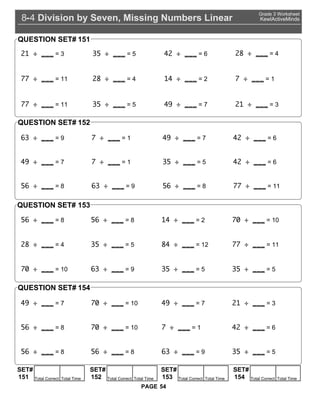 Division by Seven, Missing Numbers Linear8 4-
Grade 3 Worksheet
KewlActiveMinds
54PAGE
21 = 3 35 = 5 42 = 6 2 = 4
= 11 2 = 4 14 = 2 = 1
= 11 35 = 5 4 = 7 21 = 3
QUESTION SET# 151
63 = 9 = 1 4 = 7 42 = 6
4 = 7 = 1 35 = 5 42 = 6
56 = 8 63 = 9 56 = 8 = 11
QUESTION SET# 152
56 = 8
4 = 7
56 = 8
0 = 10
14 = 2
4 = 7
0 = 10
2 = 4 35 = 5 4 = 12 = 11
0 = 10 63 = 9 35 = 5 35 = 5
21 = 3
56 = 8 0 = 10 = 1 42 = 6
56 = 8 56 = 8 63 = 9 35 = 5
QUESTION SET#
QUESTION SET#
153
154
SET#
Total Correct Total Time151
SET#
Total Correct Total Time152
SET#
Total Correct Total Time153
SET#
Total Correct Total Time154
 
