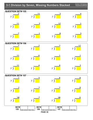 Division by Seven, Missing Numbers Stacked8 5-
Grade 3 Worksheet
KewlActiveMinds
55PAGE
2
) |
11
) |
3
) |
4
) |
11
) |
3
) |
12
) |
1
) |
) |
1
) | ) |
3
) |
QUESTION SET# 155
) |
2
) | ) |
12
) |
11
) |
6
) |
1
) |
1
) |
11
) |
4
) | ) |
3
) |
QUESTION SET# 156
1
) |
5
) | ) | ) |
2
) | ) | ) | ) |
10
) | ) |
10
) |
6
) |
QUESTION SET# 157
SET#
Total Correct Total Time155
SET#
Total Correct Total Time156
SET#
Total Correct Total Time157
 