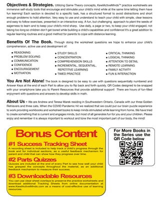 CRITICAL THINKING
LOGICAL THINKING
ATTENTION TO DETAIL
REMOTE LEARNING
FAMILY ACTIVITY
FUN & INTERACTION
STUDY SKILLS
CONCENTRATION
COMPREHENSION SKILLS
INCREMENTAL, SEQUENTIAL,
REPETITIVE LEARNING
TIMED PRACTICE
Bonus Content
# Success Trac ing Sheet
# arts ui es
# Downloadable esources
A re ording sheet is in uded to he tra k a hi d s rogress through the
ook and or indi idua se tions as a use u eed a k e hanis or
arent and hi d that an show how they rogress o er ti e
Qui es are in uded at the end o e ery art to see how we your hi d
has gras ed the on e ts throughout the ateria as an additiona
eed a k e hanis to easure their su ess
ou an use ear sheet o er ays to reser e the ra ti e worksheets and
down oad additiona Tra king Sheets ro on ine do u entation at
www ew A ti eMinds o as a eans o ost-e e ti e use o earning
resour es
For More Books in
the Series use the
QR Code below
Objectives & Strategies. Utilizing Game T e n e t , Ke lA ti eMin TM
a ti e eet a e
imme i e el t t l t at en age an tim late il min ile at t e ame time letting t em a e
n lea ning Ea e ti n i e te t a e i ta , a a t t e mat t a i i t a ti n an t
en g lem t l attenti n Ve ea t e an n e tan t tea il it im le, lea le n
an ea t ll e e i e , e ente in an inte a ti e a A n, t allenging a a t lant t e ee
eage ne t lea n an t ee il min a U e ail , a age t , t ee il engage , n t
ta ing t l ng il en n t get e ile il ing a il a a ilitie an n en e It a g eat a iti n t
eg la lea ning tine an a g met a ent t e it i tan e lea ning
Benefits Of The Book. T g ing t e eet e ti n e e t en an e il
m e en i n, a ti e e an e el ment
REASONING
PRO LEM SOLVING
COMMUNICATION
CONFIDENCE
ENCOURAGEMENT
MOTIVATION
ou re ot lone T e i e igne t e ea t e it e ti n e entiall n m e e an
An e Ke at t e en ea Pa t t all t i a an t i l QR C e e igne t e na e
it ma t ne ta e t Pa ent Re e t at i e a iti nal t T e e a e n lle
en ment it e ti n an an e t e el ill in mat
bout s e a e An e an Te e a Ma e e i ing in S t e te n Onta i , Cana a it t ee G l en
Ret ie e an t ee at en t e COVID Pan emi it e ealize t at e l t ain zzle e e ien e
t i ing an eet t ee min tim late ile lea ning m me e a e t ie
t eate met ing t at i ent an engage min , t m t all gene ate n an il en Plea e
en an emem e it i al a im tant t t an t ne t e m t im tant a t , t e min
 