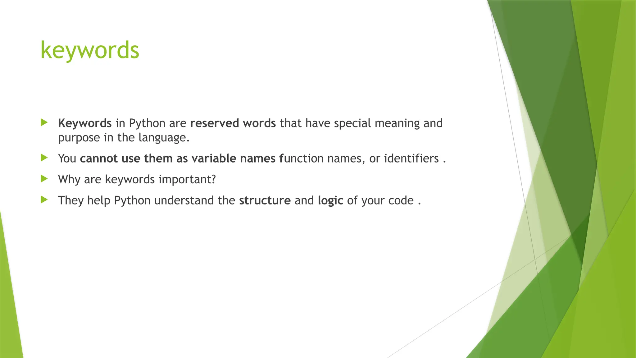 keywords
 Keywords in Python are reserved words that have special meaning and
purpose in the language.
 You cannot use them as variable names function names, or identifiers .
 Why are keywords important?
 They help Python understand the structure and logic of your code .
 