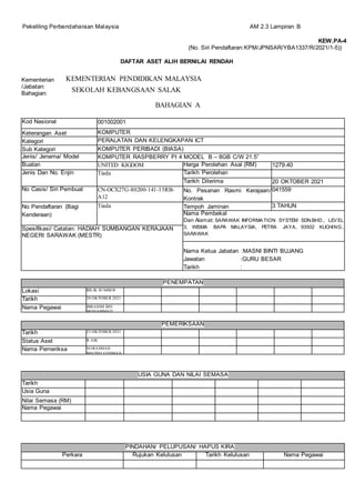 Pekeliling Perbendaharaan Malaysia AM 2.3 Lampiran B
Kementerian
/Jabatan:
Bahagian:
BAHAGIAN A
PENEMPATAN
Lokasi BILIK SUMBER
Tarikh 20 OKTOBER 2021
Nama Pegawai IBRAHIM BIN
MOHAMMAD
PEMERIKSAAN
Tarikh 23 OKTOBER 2021
Status Aset B AIK
Nama Pemeriksa NORASMAH
BINTIHJ OTHMAN
Kod Nasional 001002001
Keterangan Aset KOMPUTER
Kategori PERALATAN DAN KELENGKAPAN ICT
Sub Kategori KOMPUTER PERIBADI (BIASA)
Jenis/ Jenama/ Model KOMPUTER RASPBERRY PI 4 MODEL B – 8GB C/W 21.5”
Buatan UNITED KIGDOM Harga Perolehan Asal (RM) 1279.40
Jenis Dan No. Enjin Tiada Tarikh Perolehan
Tarikh Diterima 20 OKTOBER 2021
No Casis/ Siri Pembuat CN-OCX27G-80200-141-13RB-
A12
No. Pesanan Rasmi Kerajaan/
Kontrak
041559
No Pendaftaran (Bagi
Kenderaan)
Tiada Tempoh Jaminan 3 TAHUN
Nama Pembekal
Dan Alamat: SARAWAK INFORMATION SYSTEM SDN.BHD., LEVEL
3, WISMA BAPA MALAYSIA, PETRA JAYA, 93502 KUCHING,
SARAWAK
Spesifikasi/ Catatan: HADIAH SUMBANGAN KERAJAAN
NEGERI SARAWAK (MESTR)
Nama Ketua Jabatan :MASNI BINTI BUJANG
Jawatan :GURU BESAR
Tarikh :
USIA GUNA DAN NILAI SEMASA
Tarikh
Usia Guna
Nilai Semasa (RM)
Nama Pegawai
PINDAHAN/ PELUPUSAN/ HAPUS KIRA
Perkara Rujukan Kelulusan Tarikh Kelulusan Nama Pegawai
KEW.PA-4
(No. Siri Pendaftaran:KPM/JPNSAR/YBA1337/R/2021/1-5))
DAFTAR ASET ALIH BERNILAI RENDAH
KEMENTERIAN PENDIDIKAN MALAYSIA
SEKOLAH KEBANGSAAN SALAK
 