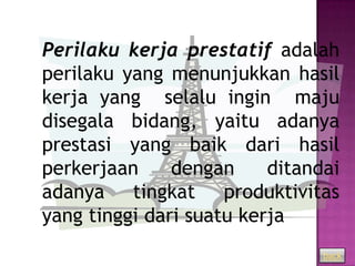 Perilaku kerja prestatif adalah
perilaku yang menunjukkan hasil
kerja yang selalu ingin maju
disegala bidang, yaitu adanya
prestasi yang baik dari hasil
perkerjaan     dengan     ditandai
adanya tingkat produktivitas
yang tinggi dari suatu kerja
                                back
 