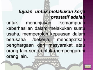 tujuan untuk melakukan kerja
                     prestatif adalah
untuk     menunjukan     kemampuan
keberhasilan dalam melakukan suatu
usaha, memperoleh kepuasan dalam
berusaha /bekerja, mendapatkan
penghargaan dari masyarakat atau
orang lain serta untuk mempengaruhi
orang lain.

                                        back
 