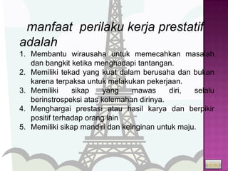manfaat perilaku kerja prestatif
adalah
1. Membantu wirausaha untuk memecahkan masalah
   dan bangkit ketika menghadapi tantangan.
2. Memiliki tekad yang kuat dalam berusaha dan bukan
   karena terpaksa untuk melakukan pekerjaan.
3. Memiliki     sikap    yang    mawas     diri,  selalu
   berinstrospeksi atas kelemahan dirinya.
4. Menghargai prestasi atau hasil karya dan berpikir
   positif terhadap orang lain
5. Memiliki sikap mandiri dan keinginan untuk maju.



                                                      back
 