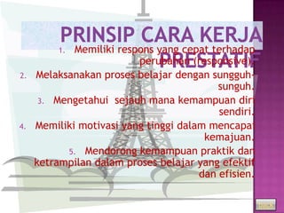 1. Memiliki respons yang cepat terhadap
                          perubahan (responsive).
2.   Melaksanakan proses belajar dengan sungguh-
                                           sunguh.
      3. Mengetahui sejauh mana kemampuan diri
                                           sendiri.
4.   Memiliki motivasi yang tinggi dalam mencapai
                                        kemajuan.
           5. Mendorong kemampuan praktik dan
     ketrampilan dalam proses belajar yang efektif
                                       dan efisien.

                                                      back
 