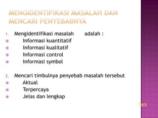 1.   Mengidentifikasi masalah   adalah :
       Informasi kuantitatif
       Informasi kualitatif
       Informasi control
       Informasi symbol

2.   Mencari timbulnya penyebab masalah tersebut
       Aktual
       Terpercaya
       Jelas dan lengkap
                                                   Back
 