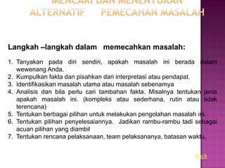 Langkah –langkah dalam memecahkan masalah:
1. Tanyakan pada diri sendiri, apakah masalah ini berada dalam
   wewenang Anda.
2. Kumpulkan fakta dan pisahkan dari interpretasi atau pendapat.
3. Identifikasikan masalah utama atau masalah sebenarnya
4. Analisis dan bila perlu cari tambahan fakta. Misalnya tentukan jenis
   apakah masalah ini. (kompleks atau sederhana, rutin atau tidak
   terencana)
5. Tentukan berbagai pilihan untuk melakukan pengolahan masalah ini.
6. Tentukan pilihan penyelesaiannya. Jadikan rambu-rambu tadi sebagai
   acuan pilihan yang diambil
7. Tentukan rencana pelaksanaan, team pelaksananya, batasan waktu,


                                                               Back
 