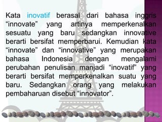 Kata inovatif berasal dari bahasa inggris
“innovate” yang artinya memperkenalkan
sesuatu yang baru sedangkan innovative
berarti bersifat memperbarui. Kemudian kata
“innovate” dan “innovative” yang merupakan
bahasa     Indonesia   dengan    mengalami
perubahan penulisan manjadi “inovatif” yang
berarti bersifat memperkenalkan suatu yang
baru. Sedangkan orang yang melakukan
pembaharuan disebut “innovator”.
 