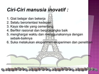 Ciri-Ciri manusia inovatif :
1. Giat belajar dan bekerja
2. Selalu berorientasi kedepan
3. Kaya ide-ide yang cemerlang
4. Berfikir rasional dan berprasangka baik
5. menghargai waktu dan menggunakannya dengan
   sebaik-baiknya
6. Suka melakukan eksperimen-eksperimen dan penelitian
 