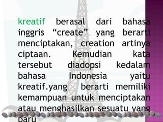kreatif berasal dari bahasa
inggris “create” yang berarti
menciptakan, creation artinya
ciptaan.      Kemudian      kata
tersebut     diadopsi   kedalam
bahasa       Indonesia     yaitu
kreatif.yang    berarti memiliki
kemampuan untuk menciptakan
atau menghasilkan sesuatu yang
 