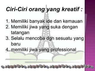 Ciri-Ciri orang yang kreatif :

1. Memiliki banyak ide dan kemauan
2. Memiliki jiwa yang suka dengan
   tatangan
3. Selalu mencoba dgn sesuatu yang
   baru
4. memiliki jiwa yang professional
 
