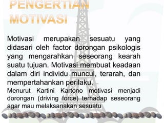 Motivasi merupakan sesuatu yang
didasari oleh factor dorongan psikologis
yang mengarahkan seseorang kearah
suatu tujuan. Motivasi membuat keadaan
dalam diri individu muncul, terarah, dan
mempertahankan perilaku.
Menurut Kartini Kartono motivasi menjadi
dorongan (driving force) terhadap seseorang
agar mau melaksanakan sesuatu
 