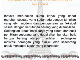 Inovatif merupakan suatu karya yang dapat
merubah sesuatu yang sudah ada dengan tampilan
yang lebih modern dan penggunaannya fleksibel
sesuai dengan kebutuhan barang yang ditampilkan.
Sedangkan kreatif hasil karya yang dibuat dari hasil
pemikiran seeorang yang dapat dikembangkan baik
berupa barang ataupun tindakan, sedangkan
motivasi dorongan yang dimiliki oleh seseorang
untuk mencapai tujuan yang diharapkan.


           Tim Kerja Kewirausahaan DKI
 