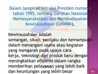 Dalam lampiran Intruksi Presiden nomor 4
 tahun 1995, tentang Gerakan Nasional
 Memasyarakatkan dan Membudayakan
        Kewirausahaan (GNMMK),

Kewirausahaan adalah
semangat, sikap, perilaku dan kemampuan
dalam menangani usaha atau kegiatan
yang mengarah pada upaya cara
kerja, teknologi dan produk baru dengan
meningkatkan efisiensi dalam rangka
memberikan pelayanan yang lebih baik
dan keuntungan yang lebih besar         bac
 