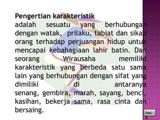Pengertian karakteristik
adalah sesuatu yang berhubungan
dengan watak, prilaku, tabiat dan sikap
orang terhadap perjuangan hidup untuk
mencapai kebahagiaan lahir batin. Dan
seorang        Wirausaha       memiliki
karakteristik yang berbeda satu sama
lain yang berhubungan dengan sifat yang
dimiliki          di         antaranya
senang, gembira, marah, sayang, benci,
kasihan, bekerja sama, rasa cinta dan
bersaing.                              bac
                                        k
 