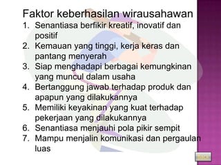 Faktor keberhasilan wirausahawan :
1. Senantiasa berfikir kreatif, inovatif dan
   positif
2. Kemauan yang tinggi, kerja keras dan
   pantang menyerah
3. Siap menghadapi berbagai kemungkinan
   yang muncul dalam usaha
4. Bertanggung jawab terhadap produk dan
   apapun yang dilakukannya
5. Memiliki keyakinan yang kuat terhadap
   pekerjaan yang dilakukannya
6. Senantiasa menjauhi pola pikir sempit
7. Mampu menjalin komunikasi dan pergaulan
   luas
                                           Back
 