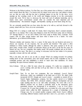 Reboot005_What_Kind_Man
Page 1 of 23
Welcome to the Reboot podcast. I’m Dan Putt, one of the partners here at Reboot. I could not be
more excited about this show. I’ve known Jerry for almost seven years now, and without a doubt,
can say that my work with him has had a profound impact on my life. In this show, we’re
opening up the couching couch to the world and bringing everyone in on this conversation
around this work. We’re here to showcase the heart and soul of authentic leadership, and to
inspire more open conversations around what we consider the most important part of
entrepreneurship - the emotional struggle, and hopefully opening up some hearts along the way.
We are extremely grateful that you have taken the time to be with us, and look forward to this
journey ahead with you. Now, on to our conversation.
Being CEO of a startup is really hard. It’s lonely, there’s long hours, there’s constant demands,
and there is no manual. This is why Jerry helped to create the CEO boot camp. Join us February
25th through March 1st at our 2015 Winter CEO boot camp in Winter Park, Colorado. You'll
connect with 20 other startup leaders and learn what it means to be a leader. For more
information, go to Reboot.io/Bootcamps.
"Between stimulus and response, there is a space. In that space, lies our freedom and power to
choose our response. In our response, lies our growth and freedom." That quote is often
attributed to Viktor Frankl, although the author is unknown. This quote seemed to fit for our
guest today, Joseph Chura. Joseph’s an innovator always on the move. In the last few years, he
started not one, but two companies that employ nearly 100 people combined and yet he feels a
constant drive for more. The drive is so strong, it overcomes even his best wishes to be present;
especially at home with his wife and kids.
Why is the drive, the itch to not sit still, so strong? What’s he running towards? Or perhaps
running from? In this conversation, Jerry and Joseph explore why he feels compelled to run, to
continually produce and why mindfulness is about so much more than meditation. It’s about
expanding the space between stimulus and response.
Jerry Colonna: Tell me a little bit more about the company. It’s really two companies that
you’re working with and then we’ll go into what it is that you wanted to talk
through today.
Joseph Chura: Sure. So we have two companies, like you mentioned. Launch Digital
Marketing, which was established in the latter part of 2010. We didn’t really
incorporate till 2011 though and Launch creates – essentially we started off as a
Search Engine Optimization company, but then quickly moved in to building
websites, then SEM, SEO, advanced analytics, software development and just
really anything that has to do with online advertising. We work with a ton of
different verticals but we found a particular niche in the automotive space
particularly because my background is in automotive. I was at Ford Motor
Company for 10 years then actually was a car dealer for a few years and I then
created what’s called the BDC department for a couple of dealerships in the
Chicago area. So we created another company called Dealer Inspire; different
ownership, different business model and that’s more of a, you know, we kind of
 