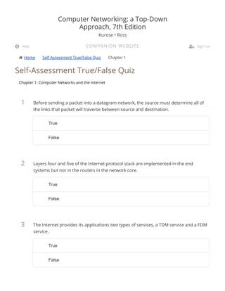  Home Self-Assessment True/False Quiz Chapter 1
1
2
3
Self-Assessment True/False Quiz
Chapter 1: Computer Networks and the Internet
Before sending a packet into a datagram network, the source must determine all of
the links that packet will traverse between source and destination.
Layers four and ve of the Internet protocol stack are implemented in the end
systems but not in the routers in the network core.
The Internet provides its applications two types of services, a TDM service and a FDM
service.
Computer Networking: a Top-Down
Approach, 7th Edition
Kurose • Ross
COMPANION WEBSITE Help  Sign out
TrueTrue
FalseFalse
TrueTrue
FalseFalse
TrueTrue
FalseFalse
 