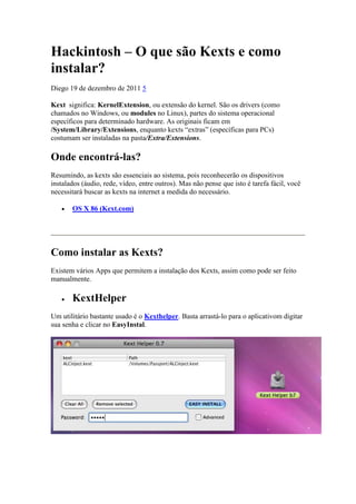 Hackintosh – O que são Kexts e como
instalar?
Diego 19 de dezembro de 2011 5
Kext significa: KernelExtension, ou extensão do kernel. São os drivers (como
chamados no Windows, ou modules no Linux), partes do sistema operacional
específicos para determinado hardware. As originais ficam em
/System/Library/Extensions, enquanto kexts “extras” (específicas para PCs)
costumam ser instaladas na pasta/Extra/Extensions.

Onde encontrá-las?
Resumindo, as kexts são essenciais ao sistema, pois reconhecerão os dispositivos
instalados (áudio, rede, vídeo, entre outros). Mas não pense que isto é tarefa fácil, você
necessitará buscar as kexts na internet a medida do necessário.
OS X 86 (Kext.com)

Como instalar as Kexts?
Existem vários Apps que permitem a instalação dos Kexts, assim como pode ser feito
manualmente.

KextHelper
Um utilitário bastante usado é o Kexthelper. Basta arrastá-lo para o aplicativom digitar
sua senha e clicar no EasyInstal.

 