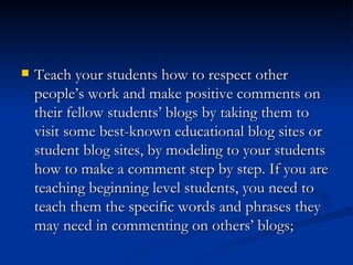 Teach your students how to respect other people’s work and make positive comments on their fellow students’ blogs by taking them to visit some best-known educational blog sites or student blog sites, by modeling to your students how to make a comment step by step. If you are teaching beginning level students, you need to teach them the specific words and phrases they may need in commenting on others’ blogs;  