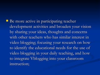 Be more active in participating teacher development activities and broaden your vision by sharing your ideas, thoughts and concerns with other teachers who has similar interest in video blogging; focusing your research on how to identify the educational needs for the use of video blogging in your daily teaching, and how to integrate Vblogging into your classroom instruction; 
