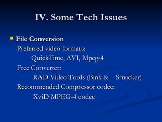 IV. Some Tech Issues File Conversion Preferred video formats:  QuickTime, AVI, Mpeg-4 Free Converter:  RAD Video Tools (Bink &  Smacker)  Recommended Compressor codec: XviD MPEG-4 codec 