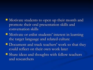 Motivate students to open up their month and promote their oral presentation skills and conversation skills Motivate or enlist students’ interest in learning the target language and related culture Document and track teachers’ work so that they could reflect on their own work later Share ideas and thoughts with fellow teachers and researchers 