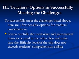 III. Teachers’ Options in Successfully  Meeting the Challenges  To successfully meet the challenges listed above, here are a few possible options for teachers’ consideration: Screen carefully the vocabulary and grammatical items to be used in the video clips and make sure the difficulty level of the clip does not exceeds students’ comprehension ability;  