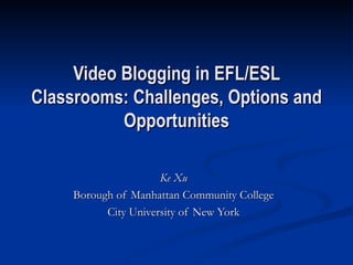 Video Blogging in EFL/ESL Classrooms: Challenges, Options and Opportunities Ke Xu Borough of Manhattan Community College City University of New York 