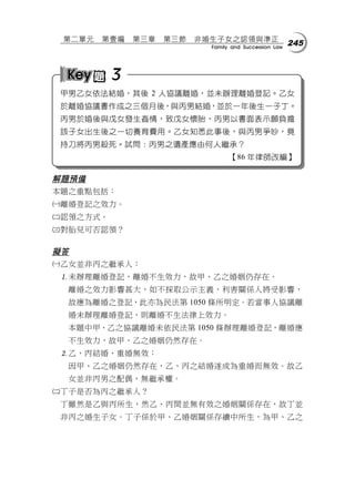 第二單元   第壹編   第三章   第三節   非婚生子女之認領與準正
                            Family and Succession Law
                                                        245



          3
 甲男乙女依法結婚，其後 2 人協議離婚，並未辦理離婚登記。乙女
 於離婚協議書作成之三個月後，與丙男結婚，並於一年後生一子丁。
 丙男於婚後與戊女發生姦情，致戊女懷胎，丙男以書面表示願負擔
 該子女出生後之一切養育費用。乙女知悉此事後，與丙男爭吵，竟
 持刀將丙男殺死。試問：丙男之遺產應由何人繼承？
                                  【86 年律師改編】

解題預備
本題之重點包括：
離婚登記之效力。
認領之方式。
對胎兒可否認領？

擬答
乙女並非丙之繼承人：
 未辦理離婚登記，離婚不生效力，故甲、乙之婚姻仍存在。
  離婚之效力影響甚大，如不採取公示主義，利害關係人將受影響，
  故應為離婚之登記，此亦為民法第 1050 條所明定。若當事人協議離
  婚未辦理離婚登記，則離婚不生法律上效力。
  本題中甲、乙之協議離婚未依民法第 1050 條辦理離婚登記，離婚應
  不生效力，故甲、乙之婚姻仍然存在。
 乙、丙結婚，重婚無效：
  因甲、乙之婚姻仍然存在，乙、丙之結婚遂成為重婚而無效。故乙
  女並非丙男之配偶，無繼承權。
丁子是否為丙之繼承人？
 丁雖然是乙與丙所生，然乙、丙間並無有效之婚姻關係存在，故丁並
 非丙之婚生子女。丁子係於甲、乙婚姻關係存續中所生，為甲、乙之
 