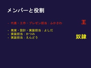 メンバーと役割
• 代表・工作・プレゼン担当：ふかさわ
• 発案・設計・実装担当：よしだ
• 実装担当：かつみ
• 実装担当：えんどう 奴隷
王
 