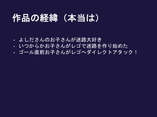 作品の経緯（本当は）
• よしださんのお子さんが迷路大好き
• いつからかお子さんがレゴで迷路を作り始めた
• ゴール直前お子さんがレゴへダイレクトアタック！
 