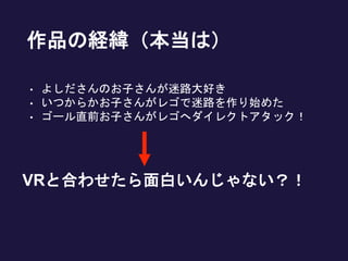 作品の経緯（本当は）
• よしださんのお子さんが迷路大好き
• いつからかお子さんがレゴで迷路を作り始めた
• ゴール直前お子さんがレゴへダイレクトアタック！
VRと合わせたら面白いんじゃない？！
 