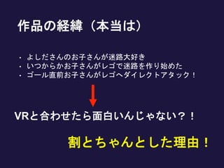 作品の経緯（本当は）
• よしださんのお子さんが迷路大好き
• いつからかお子さんがレゴで迷路を作り始めた
• ゴール直前お子さんがレゴへダイレクトアタック！
割とちゃんとした理由！
VRと合わせたら面白いんじゃない？！
 