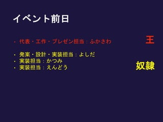イベント前日
• 代表・工作・プレゼン担当：ふかさわ
• 発案・設計・実装担当：よしだ
• 実装担当：かつみ
• 実装担当：えんどう 奴隷
王
 