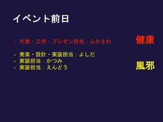 • 代表・工作・プレゼン担当：ふかさわ
• 発案・設計・実装担当：よしだ
• 実装担当：かつみ
• 実装担当：えんどう 風邪
健康
イベント前日
 