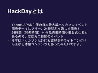 HackDayとは
• Yahoo!JAPAN主催の日本最大級ハッカソンイベント
• 開発テーマはフリー、24時間ぶっ通しで開発！
24時間（開発時間）＋ 作品発表時間や表彰式なども
あるので、ほぼ丸二日間のイベント
• 今年はハッカソン以外にも謎解きやライトニングけ
ん玉なる体験コンテンツもあったみたいですよ。
 