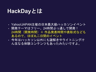 HackDayとは
• Yahoo!JAPAN主催の日本最大級ハッカソンイベント
• 開発テーマはフリー、24時間ぶっ通しで開発！
24時間（開発時間）＋ 作品発表時間や表彰式なども
あるので、ほぼ丸二日間のイベント
• 今年はハッカソン以外にも謎解きやライトニングけ
ん玉なる体験コンテンツもあったみたいですよ。
 
