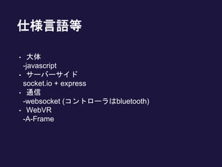 仕様言語等
• 大体
-javascript
• サーバーサイド
socket.io + express
• 通信
-websocket (コントローラはbluetooth)
• WebVR
-A-Frame
 