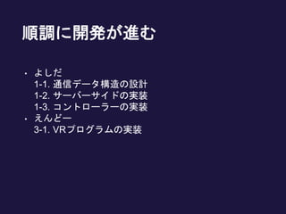 順調に開発が進む
• よしだ
1-1. 通信データ構造の設計
1-2. サーバーサイドの実装
1-3. コントローラーの実装
• えんどー
3-1. VRプログラムの実装
 